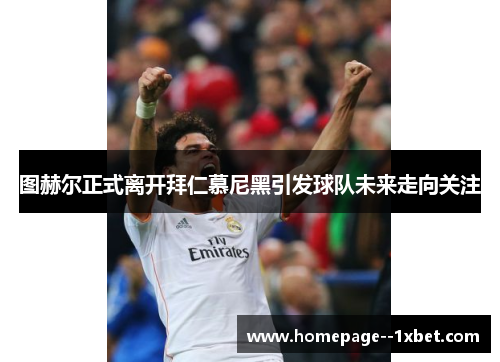 图赫尔正式离开拜仁慕尼黑引发球队未来走向关注 图赫尔正式离开拜仁慕尼黑引发球队未来走向关注