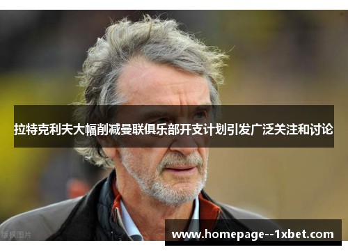 拉特克利夫大幅削减曼联俱乐部开支计划引发广泛关注和讨论 拉特克利夫大幅削减曼联俱乐部开支计划引发广泛关注和讨论