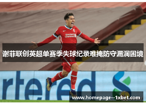 谢菲联创英超单赛季失球纪录难掩防守漏洞困境 谢菲联创英超单赛季失球纪录难掩防守漏洞困境