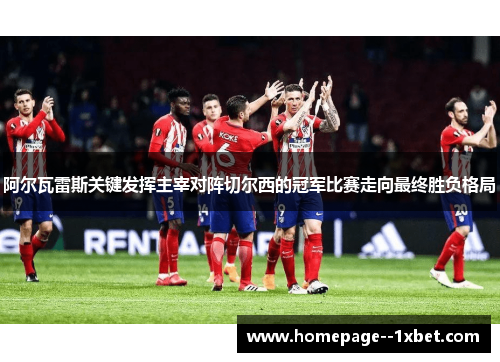 阿尔瓦雷斯关键发挥主宰对阵切尔西的冠军比赛走向最终胜负格局